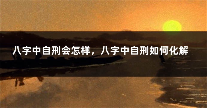 八字中自刑会怎样，八字中自刑如何化解