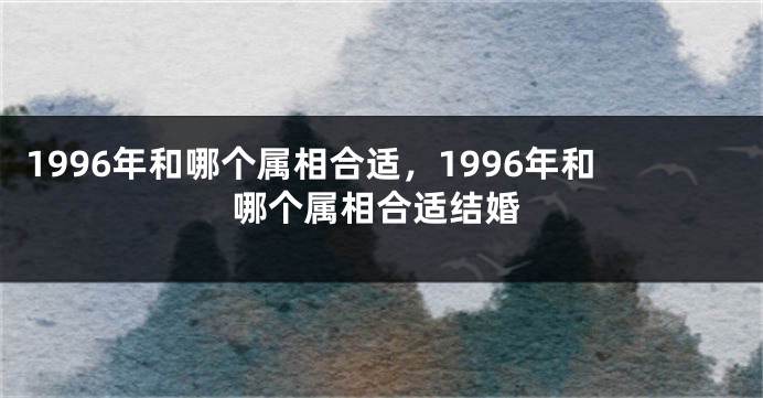 1996年和哪个属相合适，1996年和哪个属相合适结婚