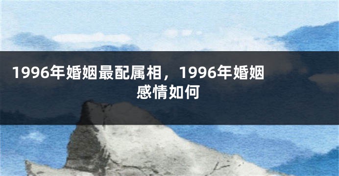 1996年婚姻最配属相，1996年婚姻感情如何