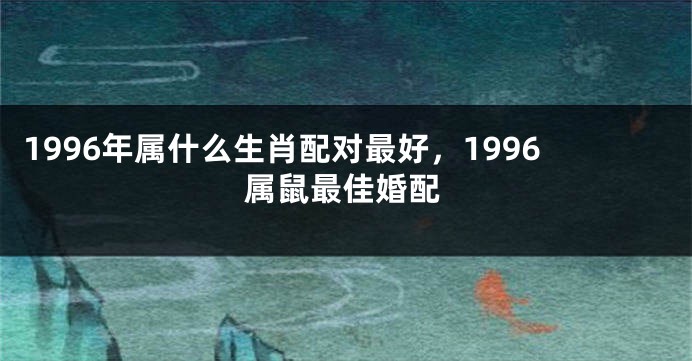 1996年属什么生肖配对最好，1996属鼠最佳婚配