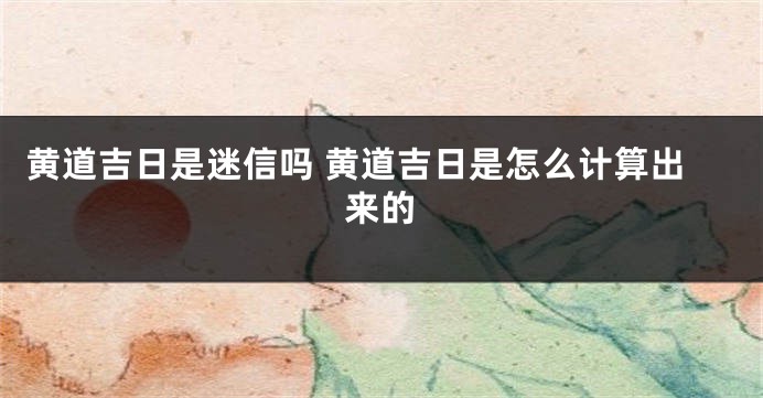 黄道吉日是迷信吗 黄道吉日是怎么计算出来的