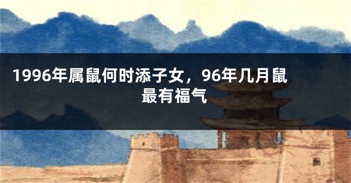 1996年属鼠何时添子女，96年几月鼠最有福气
