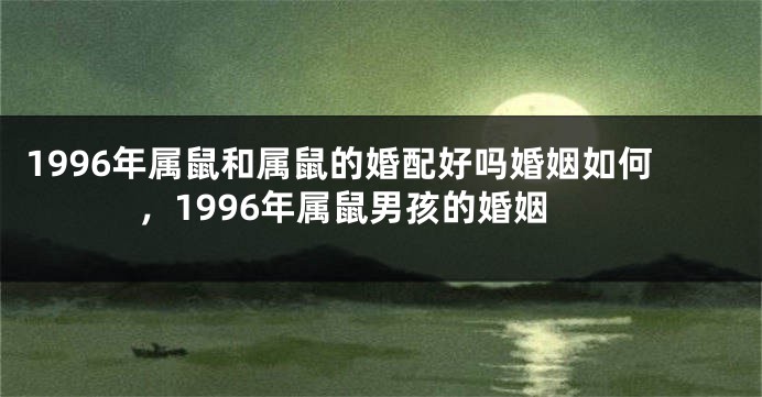 1996年属鼠和属鼠的婚配好吗婚姻如何，1996年属鼠男孩的婚姻