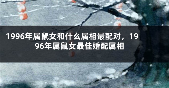 1996年属鼠女和什么属相最配对，1996年属鼠女最佳婚配属相