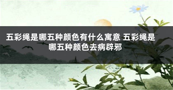 五彩绳是哪五种颜色有什么寓意 五彩绳是哪五种颜色去病辟邪