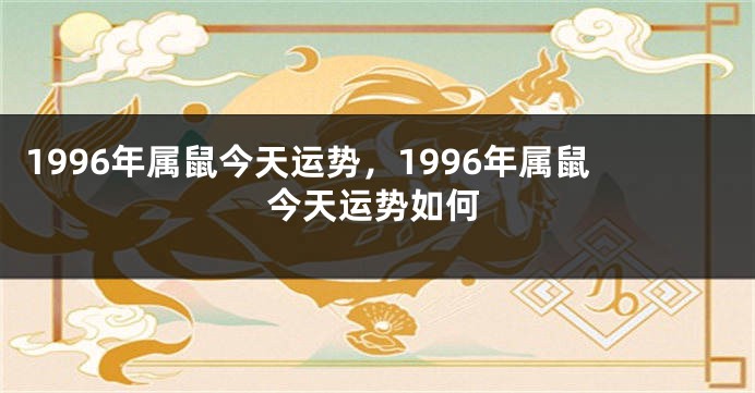 1996年属鼠今天运势，1996年属鼠今天运势如何