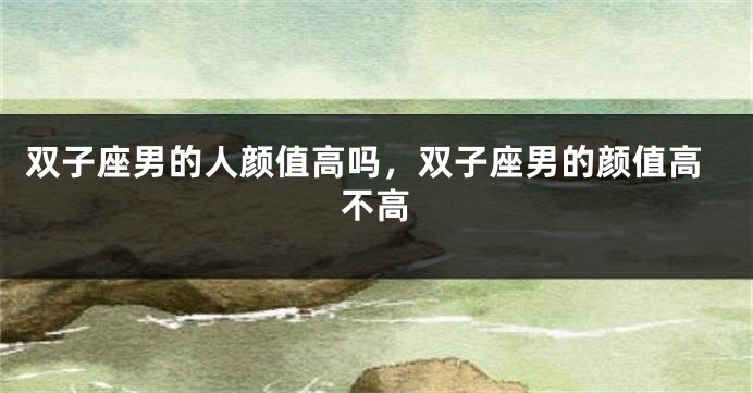 双子座男的人颜值高吗，双子座男的颜值高不高