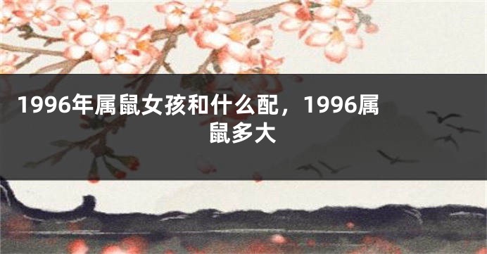 1996年属鼠女孩和什么配，1996属鼠多大