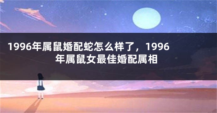 1996年属鼠婚配蛇怎么样了，1996年属鼠女最佳婚配属相