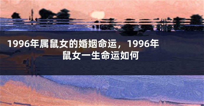 1996年属鼠女的婚姻命运，1996年鼠女一生命运如何