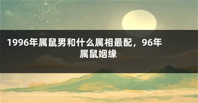1996年属鼠男和什么属相最配，96年属鼠姻缘