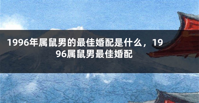 1996年属鼠男的最佳婚配是什么，1996属鼠男最佳婚配