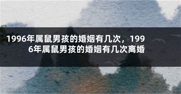 1996年属鼠男孩的婚姻有几次，1996年属鼠男孩的婚姻有几次离婚
