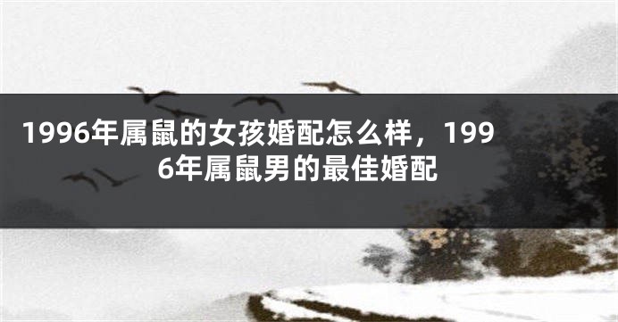 1996年属鼠的女孩婚配怎么样，1996年属鼠男的最佳婚配