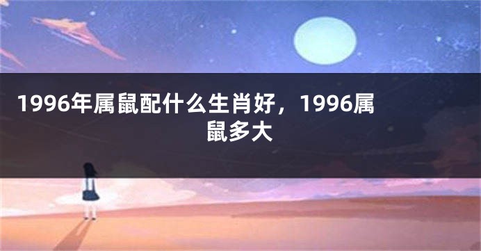 1996年属鼠配什么生肖好，1996属鼠多大