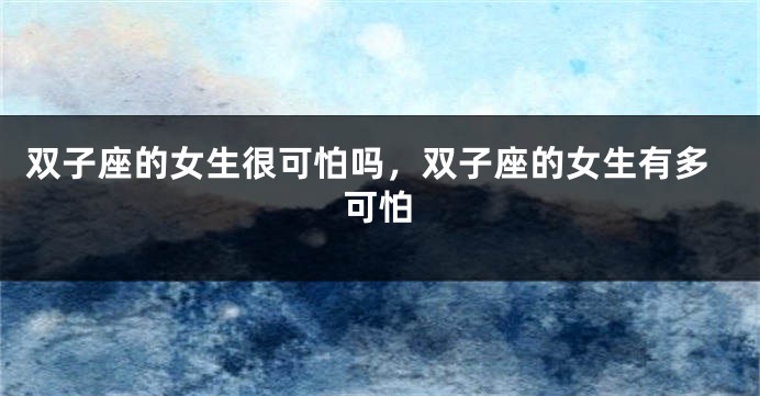 双子座的女生很可怕吗，双子座的女生有多可怕