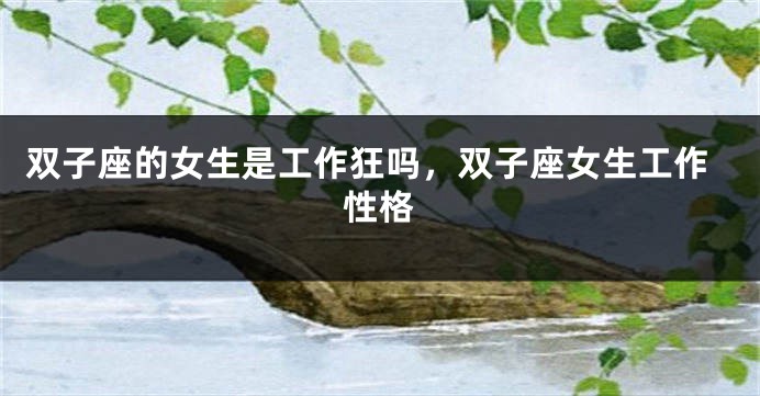 双子座的女生是工作狂吗，双子座女生工作性格