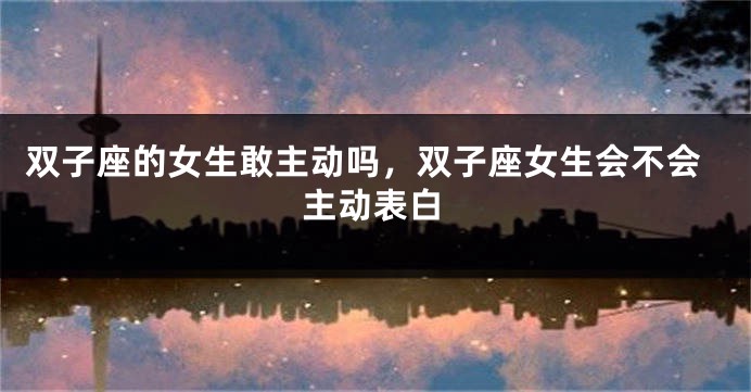 双子座的女生敢主动吗，双子座女生会不会主动表白