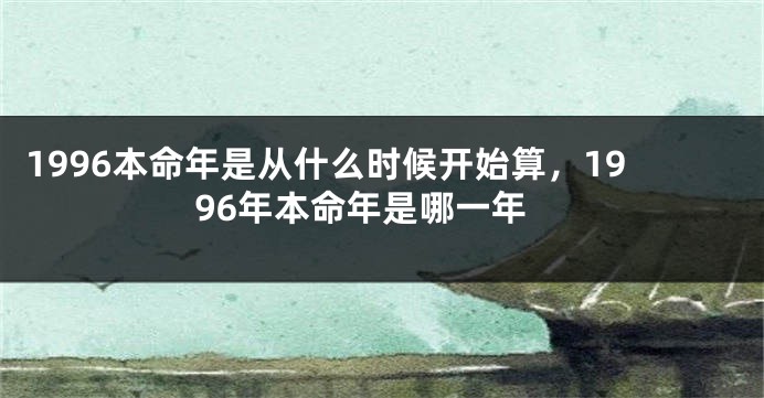 1996本命年是从什么时候开始算，1996年本命年是哪一年