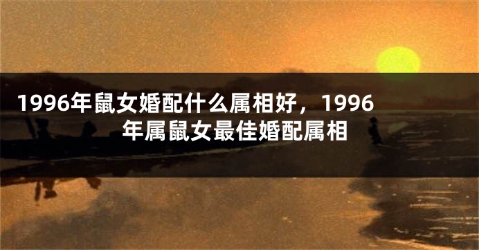 1996年鼠女婚配什么属相好，1996年属鼠女最佳婚配属相