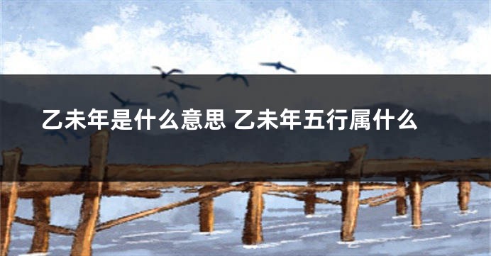 乙未年是什么意思 乙未年五行属什么
