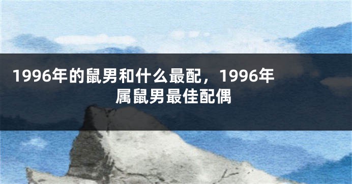 1996年的鼠男和什么最配，1996年属鼠男最佳配偶