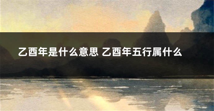 乙酉年是什么意思 乙酉年五行属什么
