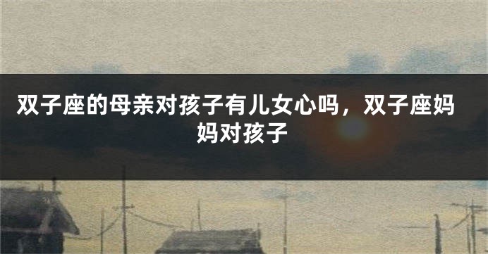 双子座的母亲对孩子有儿女心吗，双子座妈妈对孩子
