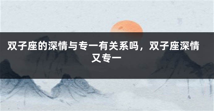 双子座的深情与专一有关系吗，双子座深情又专一