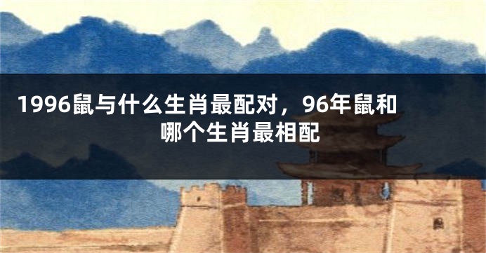 1996鼠与什么生肖最配对，96年鼠和哪个生肖最相配