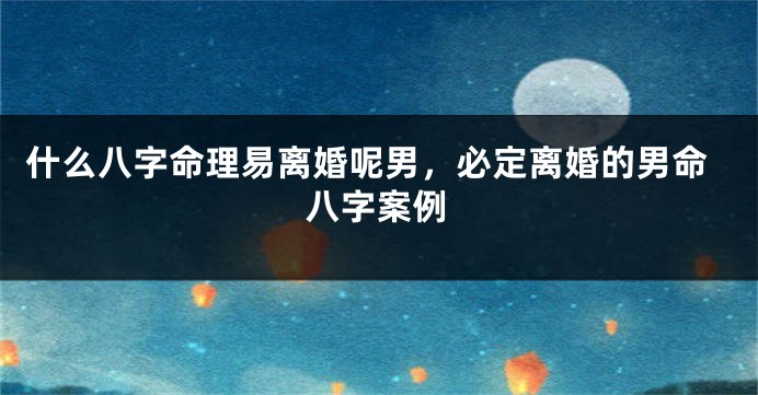 什么八字命理易离婚呢男，必定离婚的男命八字案例