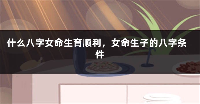 什么八字女命生育顺利，女命生子的八字条件
