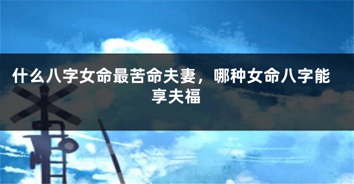 什么八字女命最苦命夫妻，哪种女命八字能享夫福