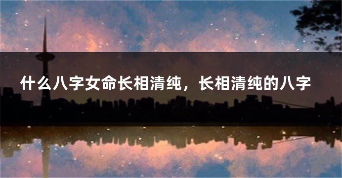 什么八字女命长相清纯，长相清纯的八字