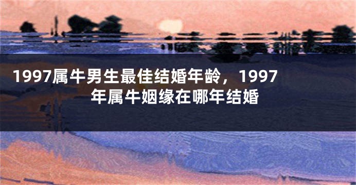 1997属牛男生最佳结婚年龄，1997年属牛姻缘在哪年结婚