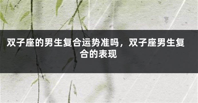 双子座的男生复合运势准吗，双子座男生复合的表现