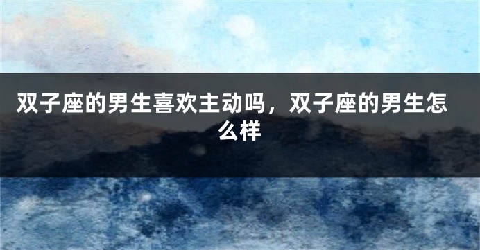 双子座的男生喜欢主动吗，双子座的男生怎么样