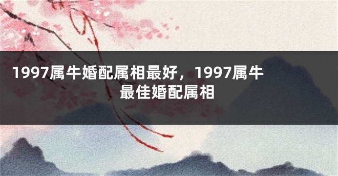 1997属牛婚配属相最好，1997属牛最佳婚配属相
