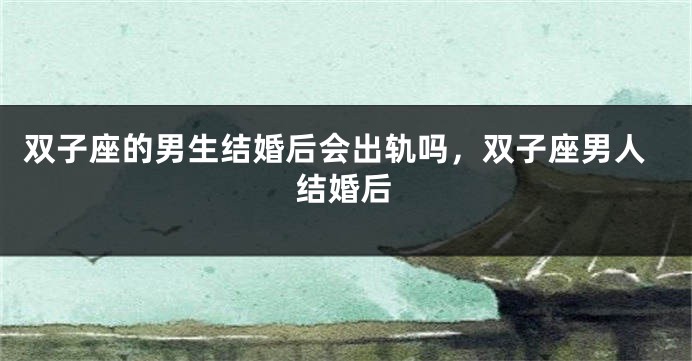 双子座的男生结婚后会出轨吗，双子座男人结婚后