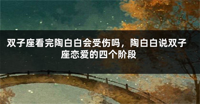 双子座看完陶白白会受伤吗，陶白白说双子座恋爱的四个阶段