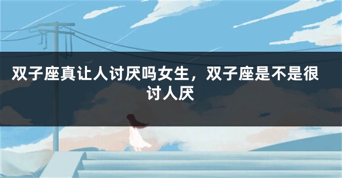双子座真让人讨厌吗女生，双子座是不是很讨人厌