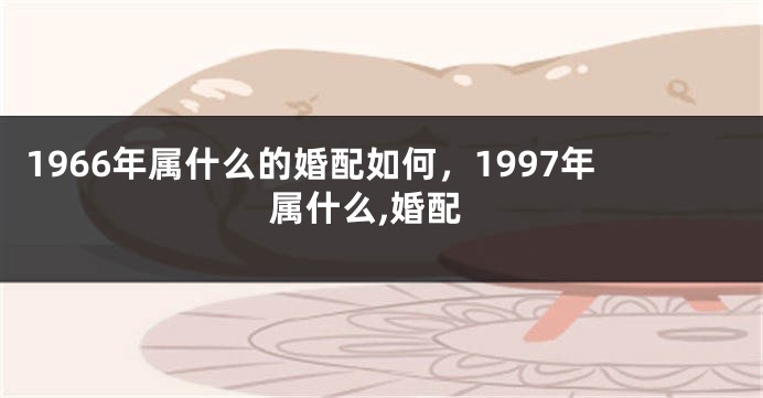1966年属什么的婚配如何，1997年属什么,婚配