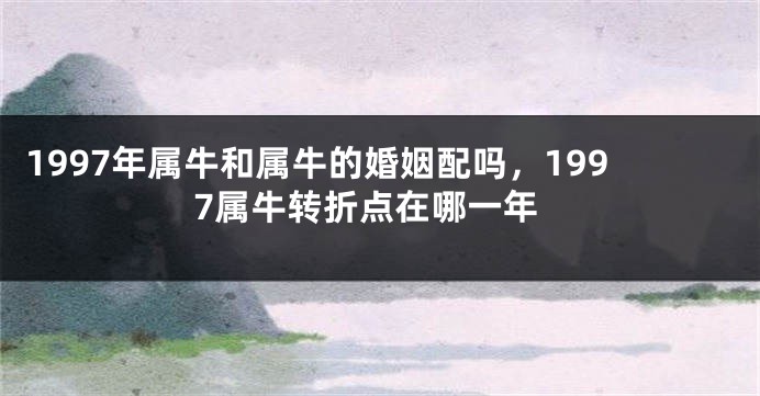 1997年属牛和属牛的婚姻配吗，1997属牛转折点在哪一年