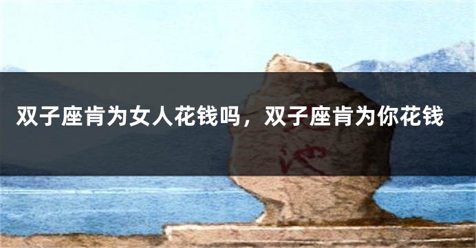 双子座肯为女人花钱吗,双子座肯为你花钱