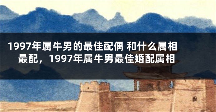 1997年属牛男的最佳配偶 和什么属相最配，1997年属牛男最佳婚配属相