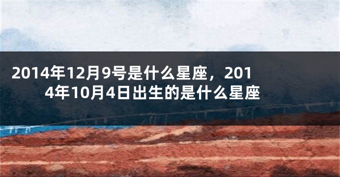 2014年12月9号是什么星座，2014年10月4日出生的是什么星座