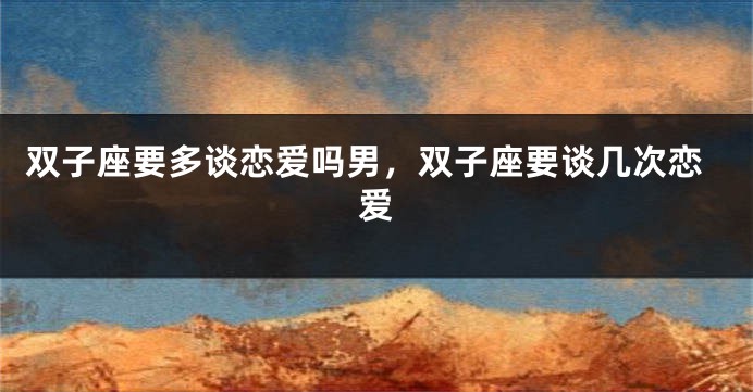 双子座要多谈恋爱吗男，双子座要谈几次恋爱
