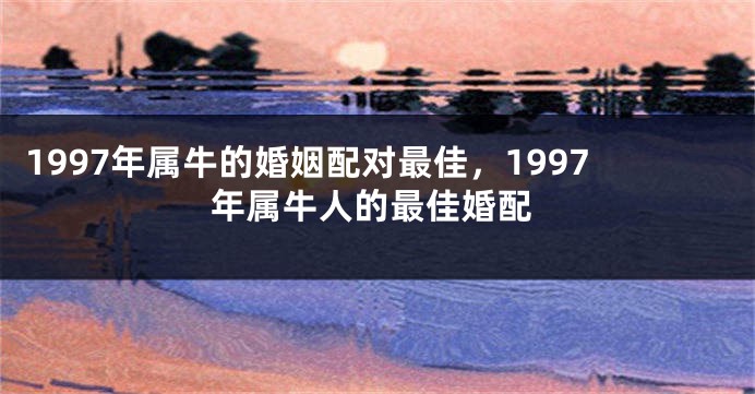 1997年属牛的婚姻配对最佳，1997年属牛人的最佳婚配