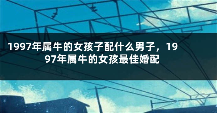 1997年属牛的女孩子配什么男子，1997年属牛的女孩最佳婚配