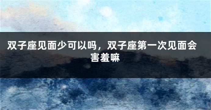 双子座见面少可以吗，双子座第一次见面会害羞嘛